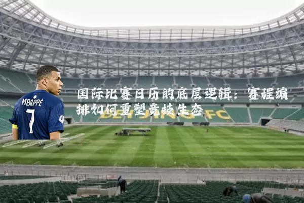 国际比赛日历的底层逻辑:赛程编排如何重塑竞技生态