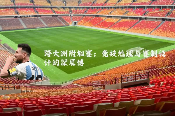 跨大洲附加赛:竞技地理与赛制设计的深层博弈