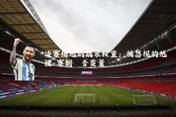 决赛场地的战术权重:被忽视的地理-赛制耦合变量